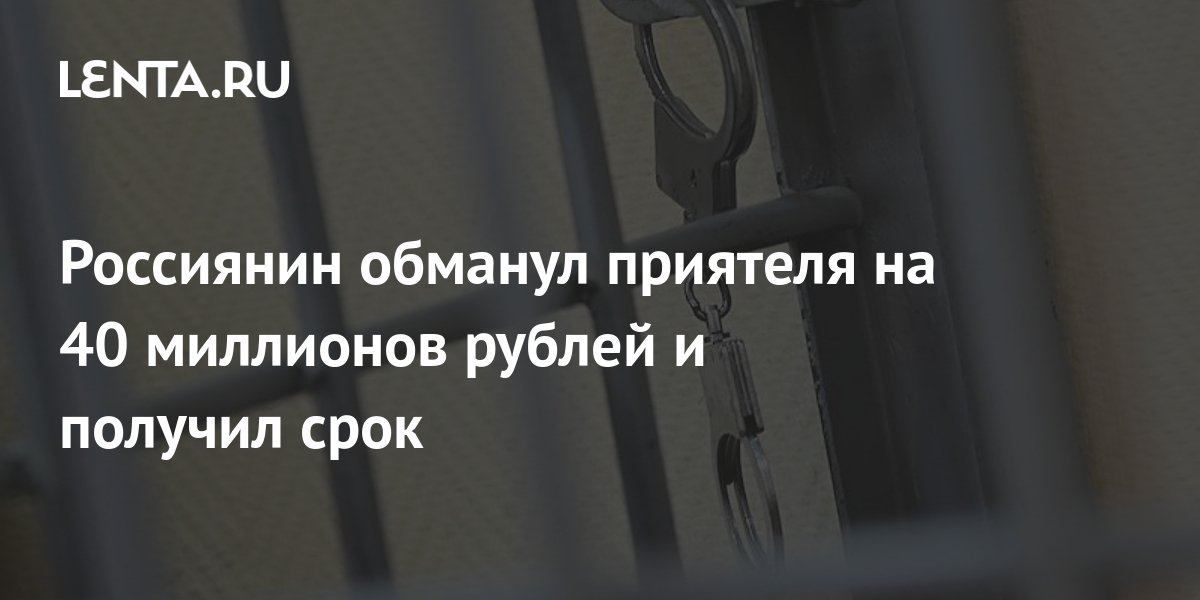 Россиянин обманул приятеля на 40 миллионов рублей и получил срок