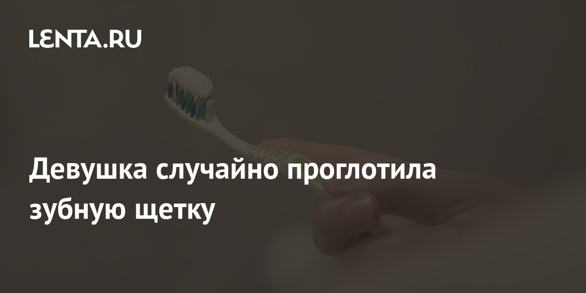 Девушка случайно проглотила зубную щетку: Люди: Из жизни: Lenta.ru