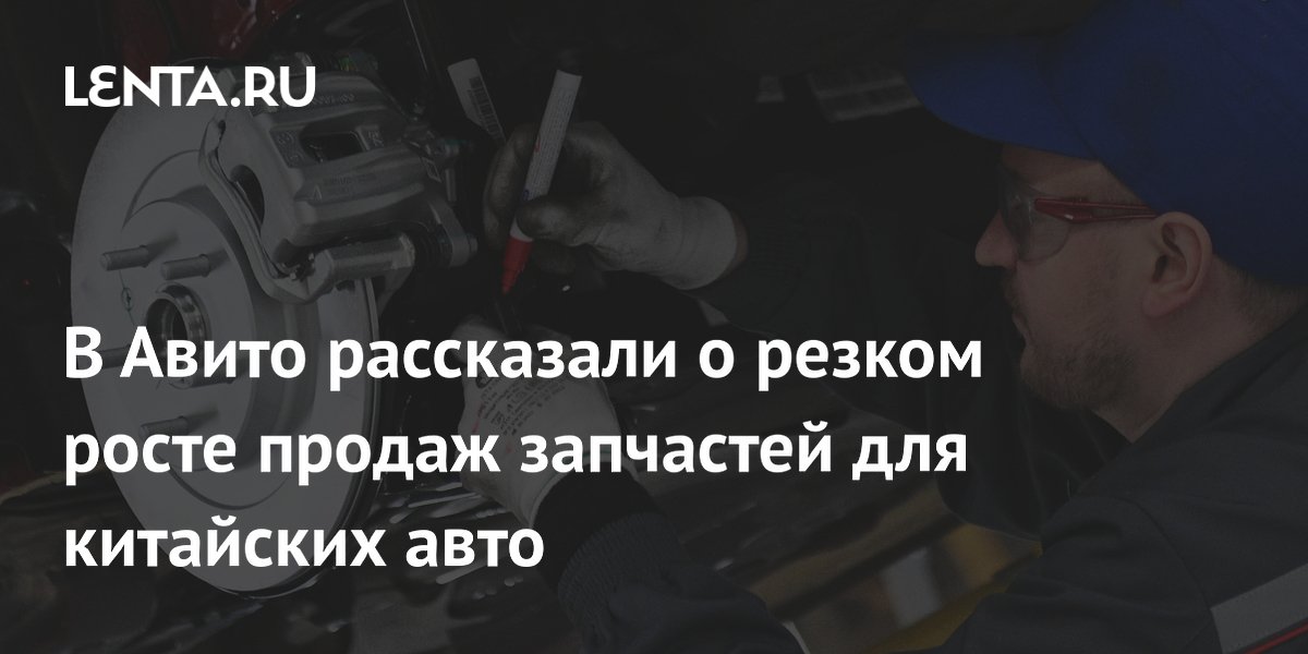 В Авито рассказали о резком росте продаж запчастей для китайских авто ...