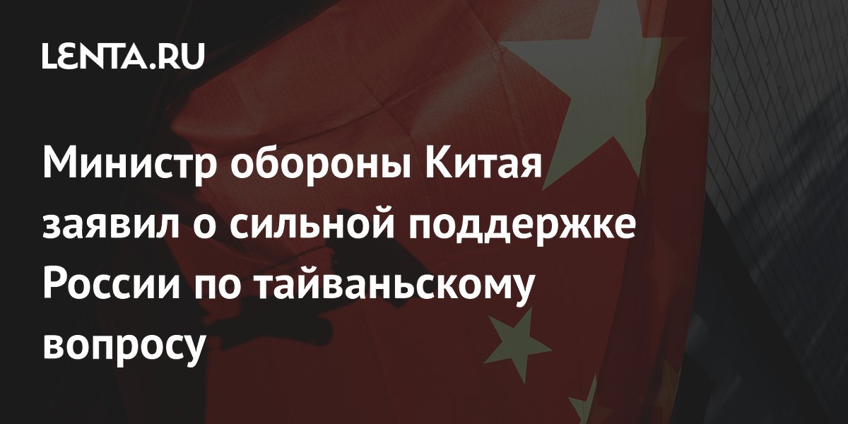 Министр обороны Китая заявил о сильной поддержке России по тайваньскому ...