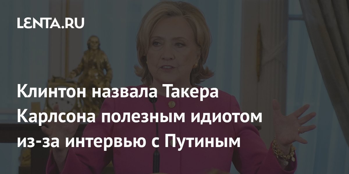 Клинтон назвала Такера Карлсона полезным идиотом из за интервью с Путиным Политика Мир 7472