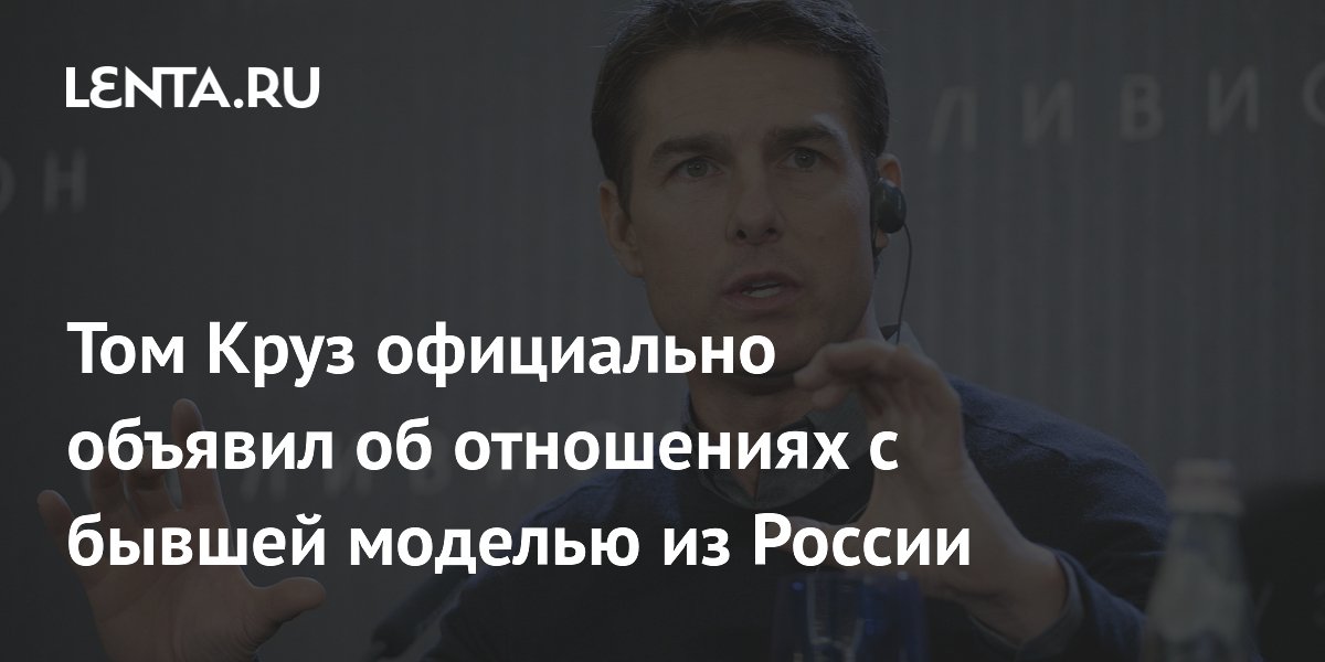 Том Круз официально объявил об отношениях с бывшей моделью из России ...