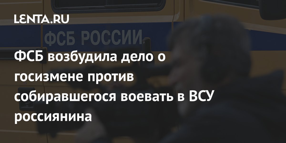 ФСБ возбудила дело о госизмене против собиравшегося воевать в ВСУ ...
