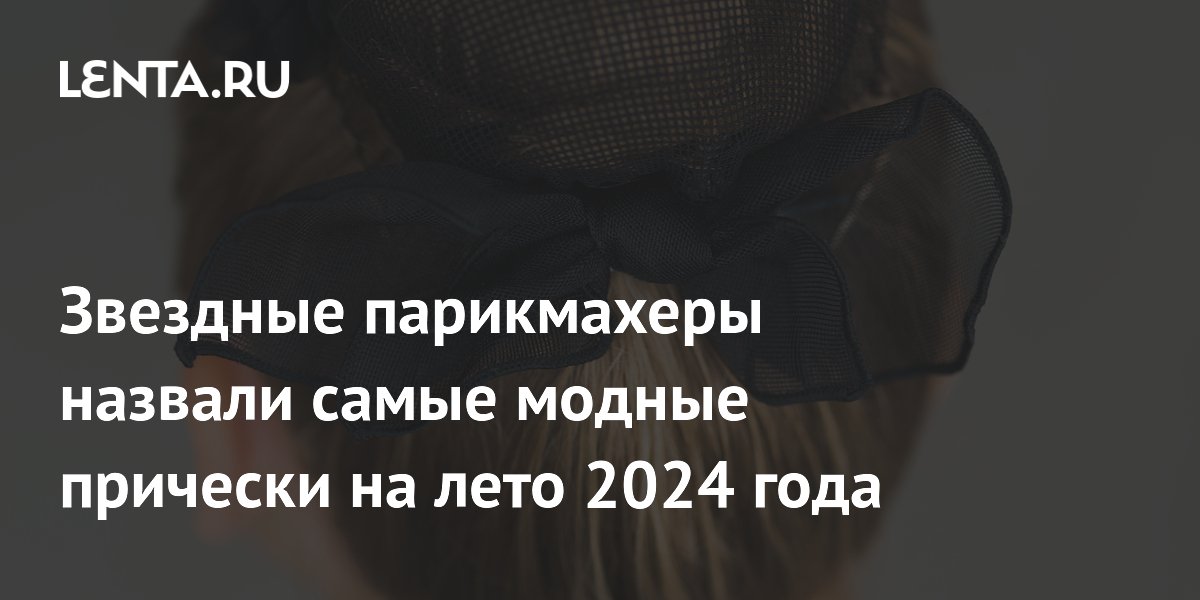 Звездные парикмахеры назвали самые модные прически лета-2024