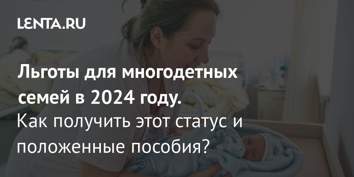 Льготы для многодетных семей в 2024 году: какие выплаты положены, как