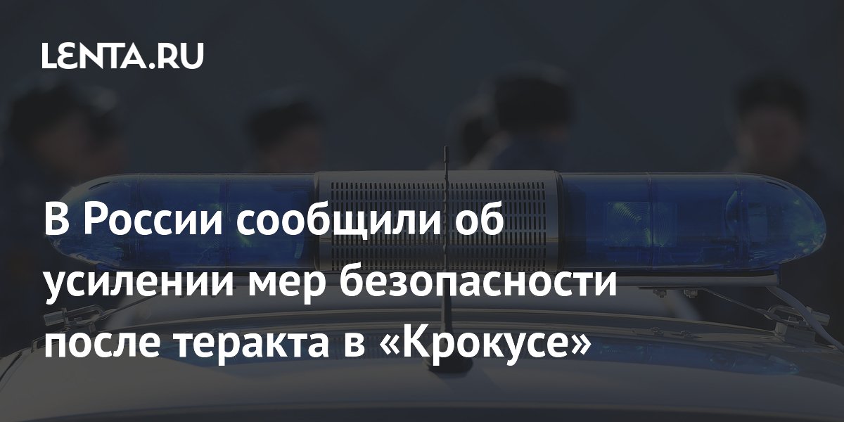 В России сообщили об усилении мер безопасности после теракта в «Крокусе»