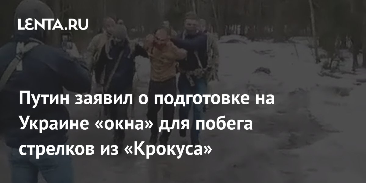 Путин заявил о подготовке на Украине «окна» для побега стрелков из «Крокуса»