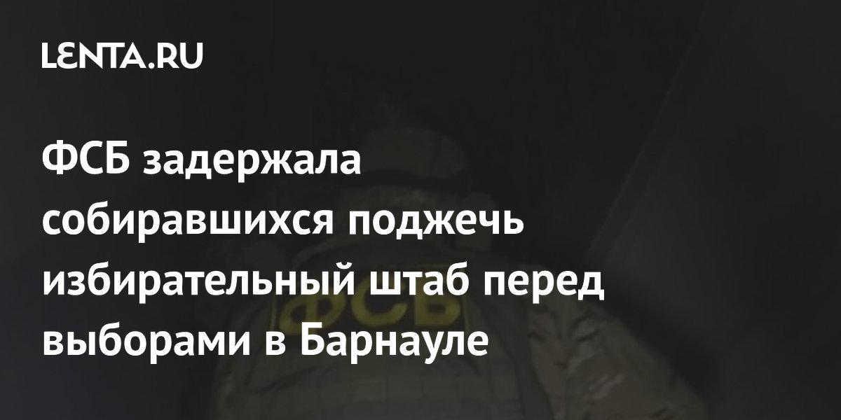 ФСБ задержала собиравшихся поджечь избирательный штаб перед выборами в ...
