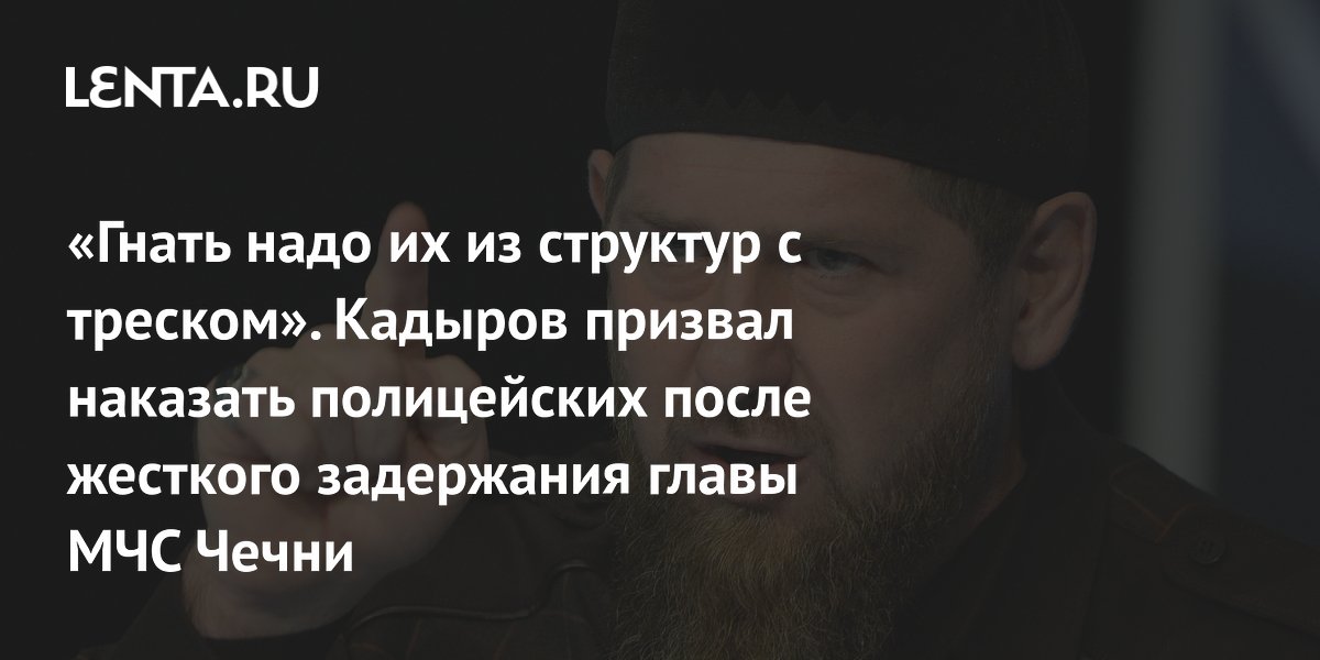 «Гнать надо их из структур с треском». Кадыров призвал наказать полицейских после жесткого задержания главы МЧС Чечни