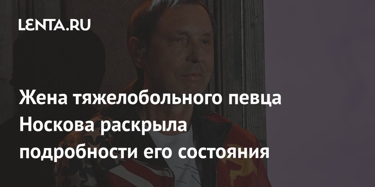 Жена тяжелобольного певца Носкова раскрыла подробности его состояния