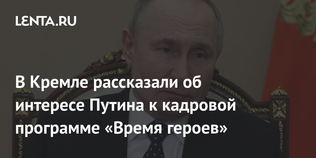 В Кремле рассказали об интересе Путина к кадровой программе «Время героев»