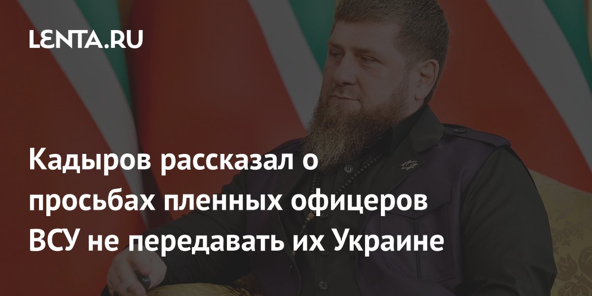 Кадыров рассказал о просьбах пленных офицеров ВСУ не передавать их Украине