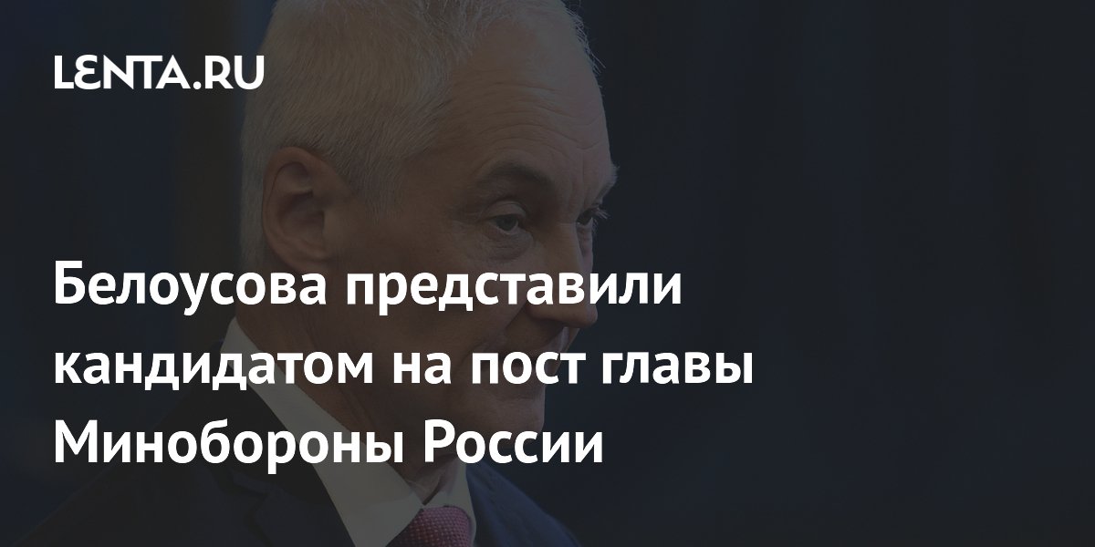Белоусова представили кандидатом на пост главы Минобороны России ...