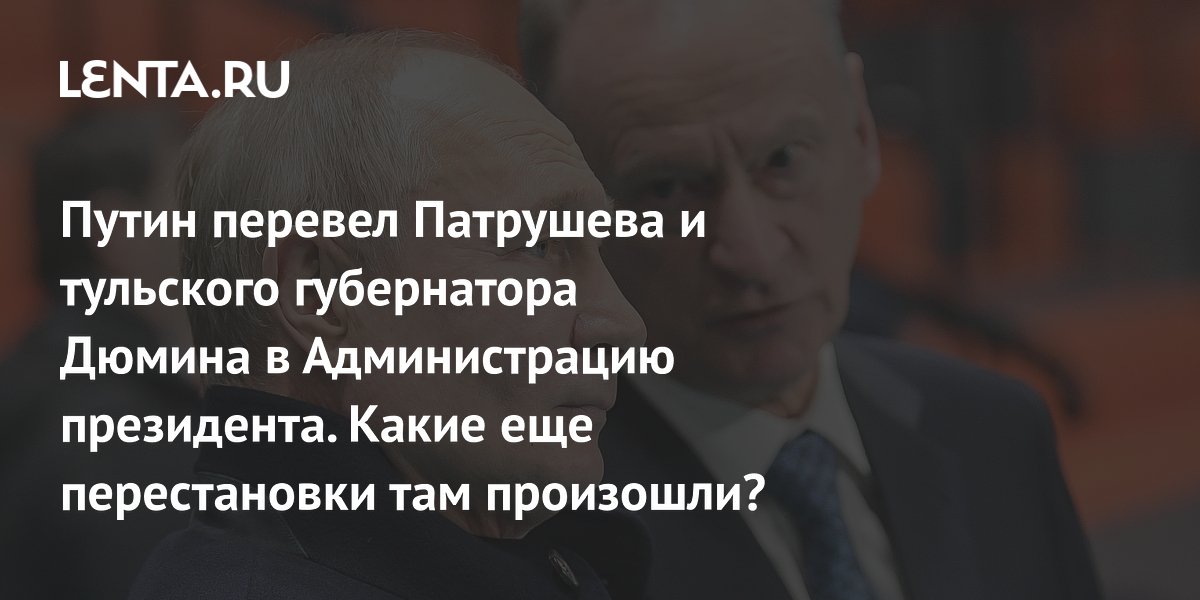 Путин перевел Патрушева и тульского губернатора Дюмина в Администрацию президента. Какие еще перестановки там произошли?