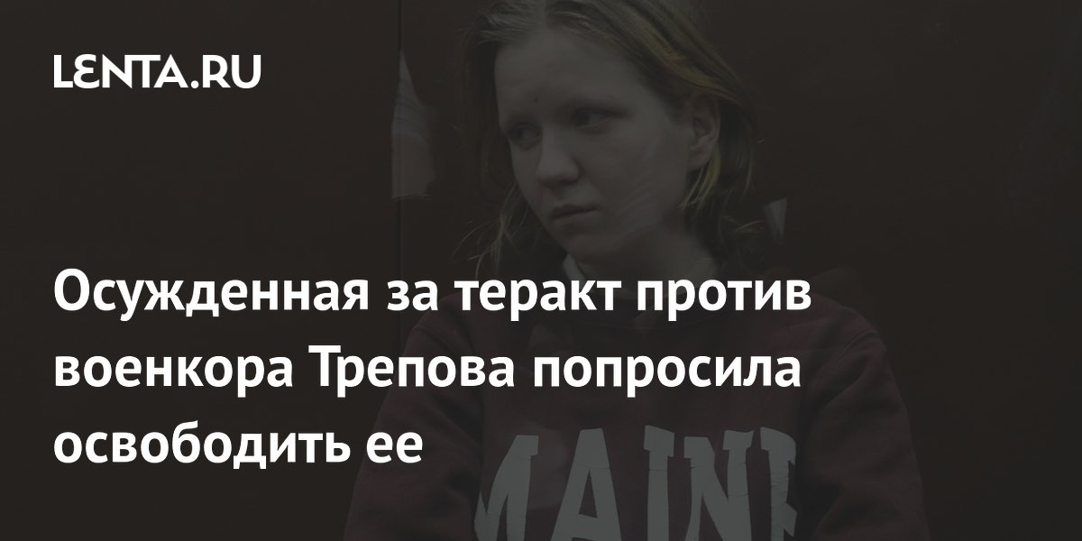 Осужденная за теракт против военкора Трепова попросила освободить ее Следствие и суд Силовые