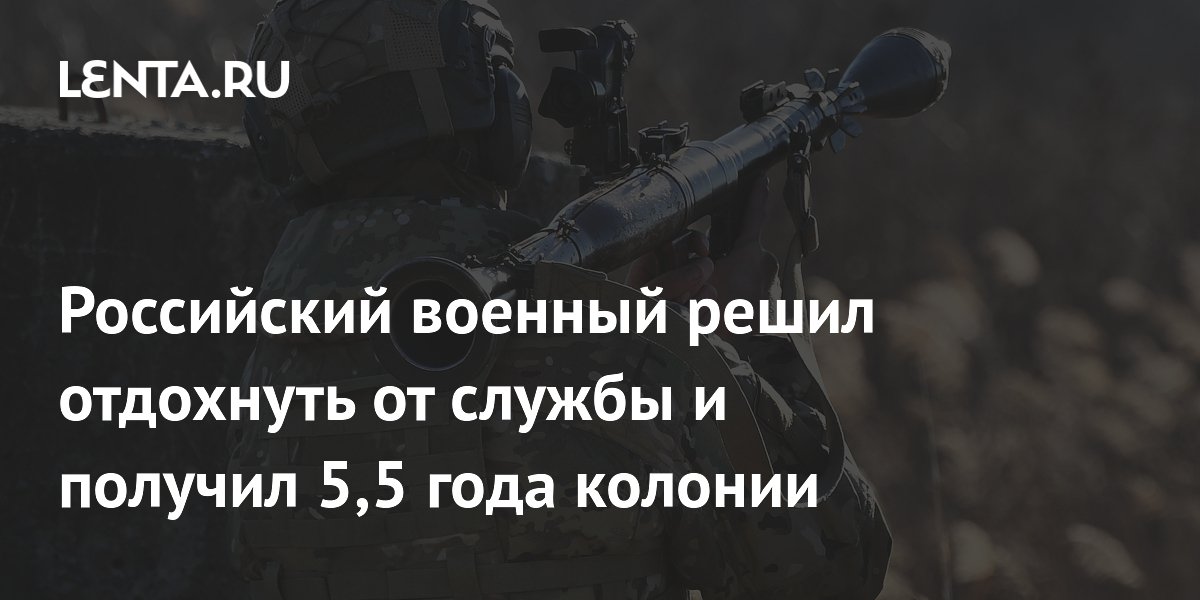 Российский военный решил отдохнуть от службы и получил 5,5 года колонии