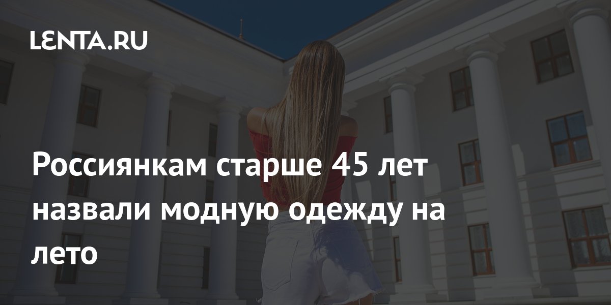 Россиянкам старше 45 лет назвали модную одежду на лето: Стиль: Ценности ...