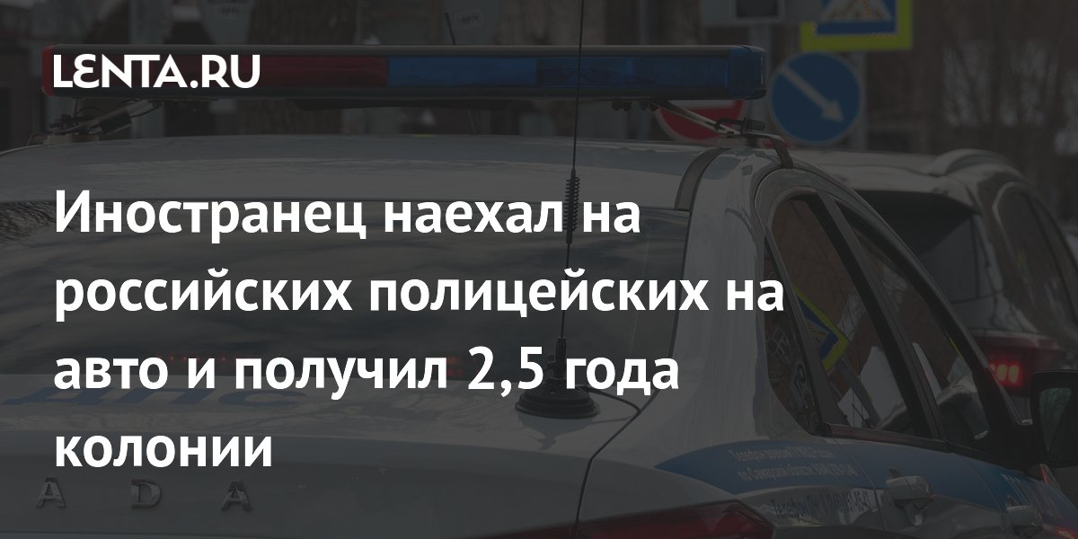 Иностранец наехал на российских полицейских на авто и получил 2,5 года колонии