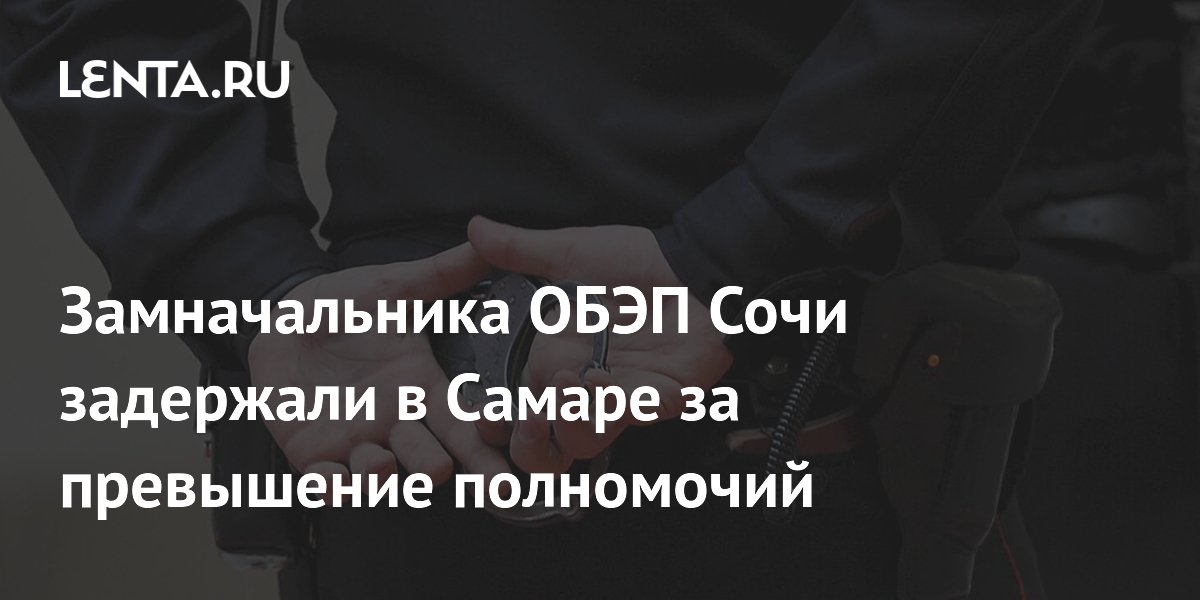 Замначальника ОБЭП Сочи задержали в Самаре за превышение полномочий