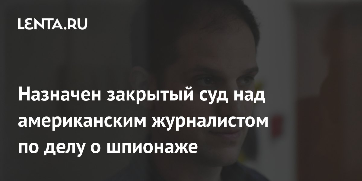 Назначен закрытый суд над американским журналистом по делу о шпионаже Следствие и суд Силовые