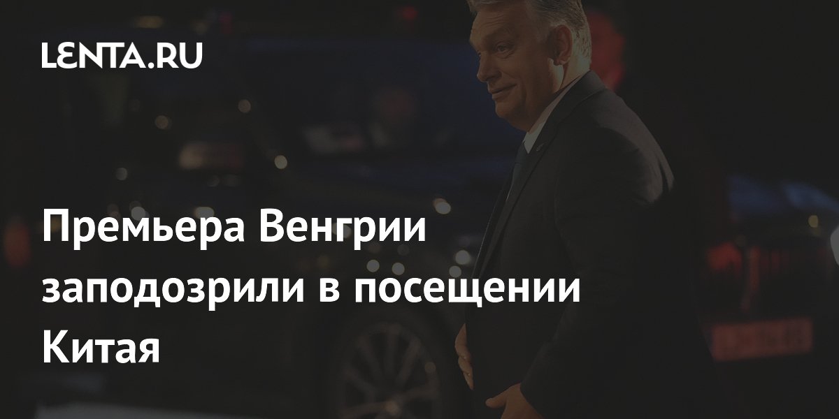 Премьера Венгрии заподозрили в посещении Китая: Политика: Мир: Lenta.ru