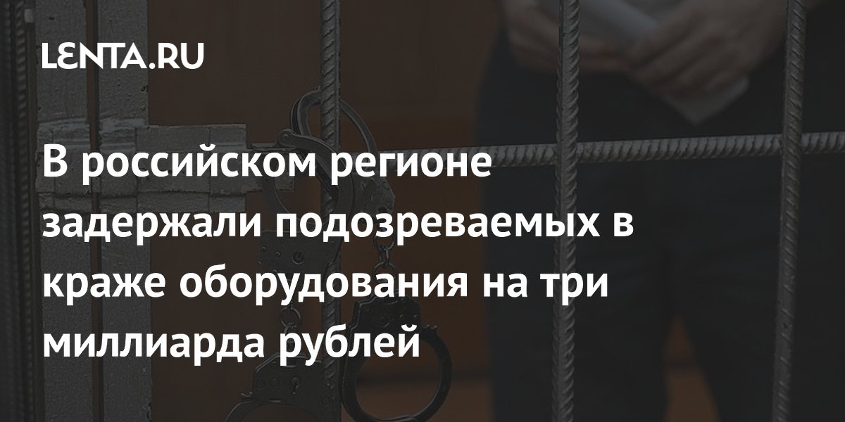 В российском регионе задержали подозреваемых в краже оборудования на три миллиарда рублей