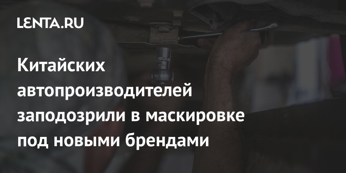 Китайских автопроизводителей заподозрили в маскировке под новыми брендами