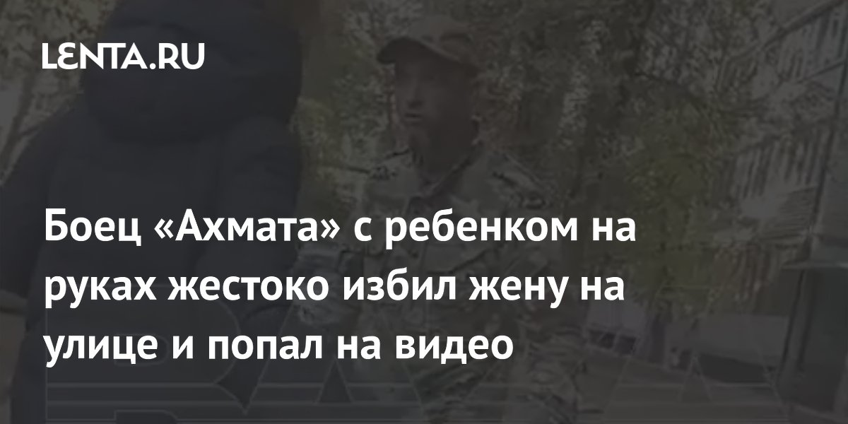 Боец «Ахмата» с ребенком на руках жестоко избил жену на улице и попал на видео