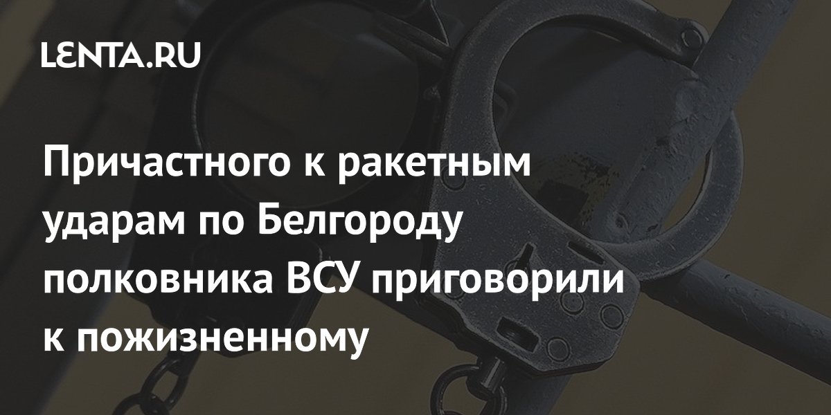 Причастного к ракетным ударам по Белгороду полковника ВСУ приговорили к пожизненному