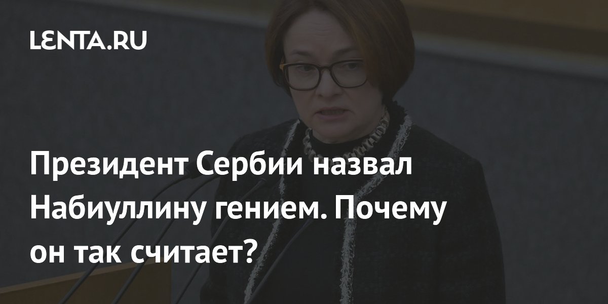 Президент Сербии назвал Набиуллину гением. Почему он так считает?