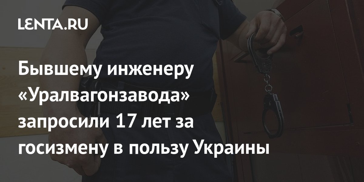 Бывшему инженеру «Уралвагонзавода» запросили 17 лет за госизмену в пользу Украины