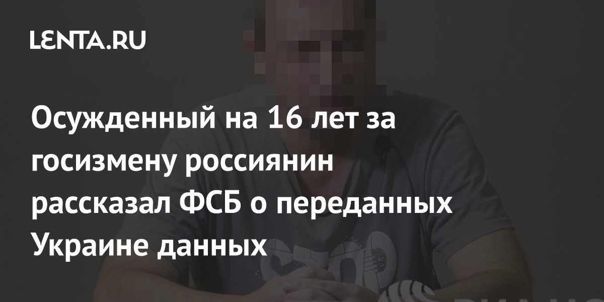 Осужденный на 16 лет за госизмену россиянин рассказал ФСБ о переданных Украине данных