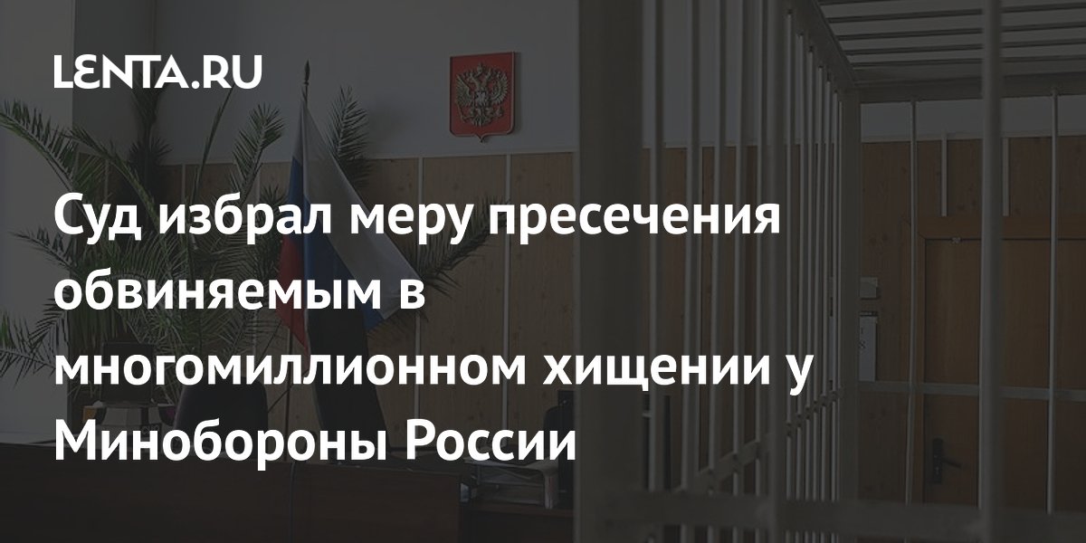 Суд избрал меру пресечения обвиняемым в многомиллионном хищении у Минобороны России