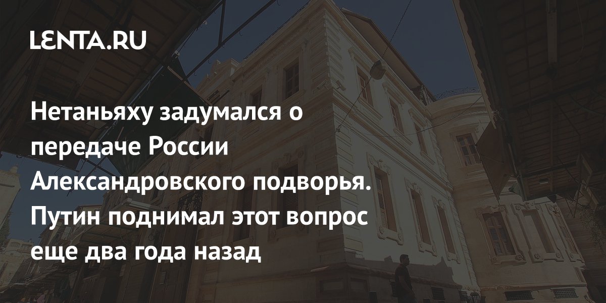 Нетаньяху задумался о передаче России Александровского подворья. Путин поднимал этот вопрос еще два года назад