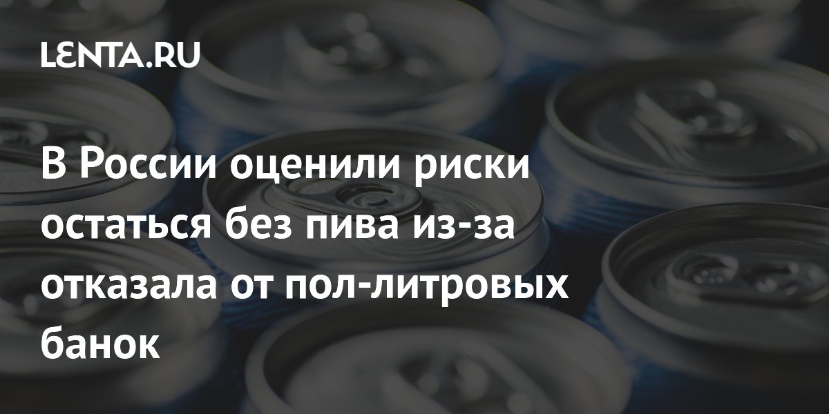 В России оценили риски остаться без пива из-за отказала от пол-литровых банок