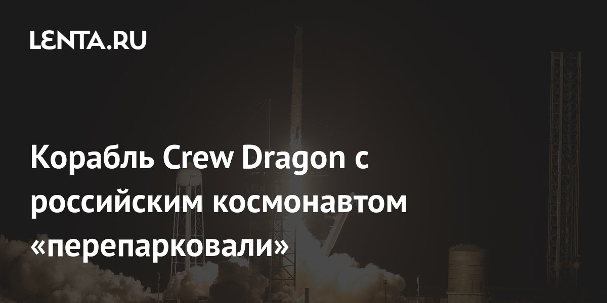 Корабль Crew Dragon с российским космонавтом «перепарковали»