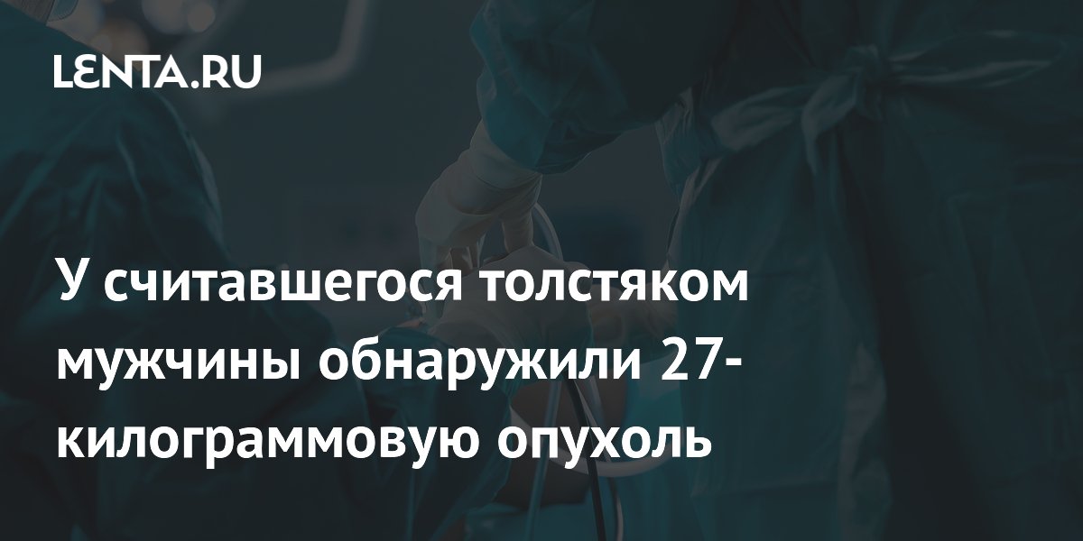 У считавшегося толстяком мужчины обнаружили 27-килограммовую опухоль