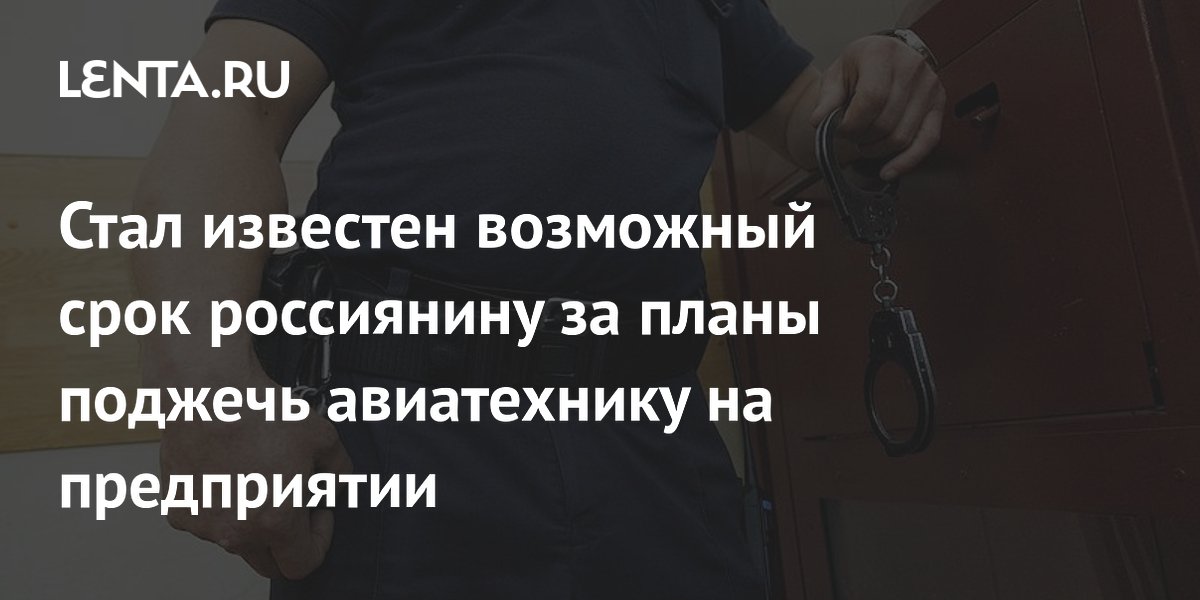 Стал известен возможный срок россиянину за планы поджечь авиатехнику на предприятии