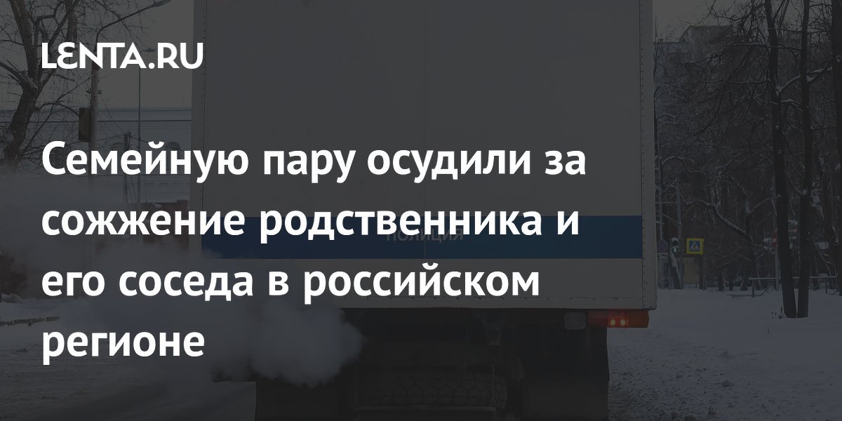 Семейную пару осудили за сожжение родственника и его соседа в российском регионе