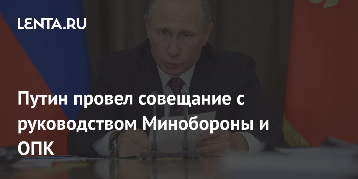 Путин провел совещание с руководством Минобороны и ОПК