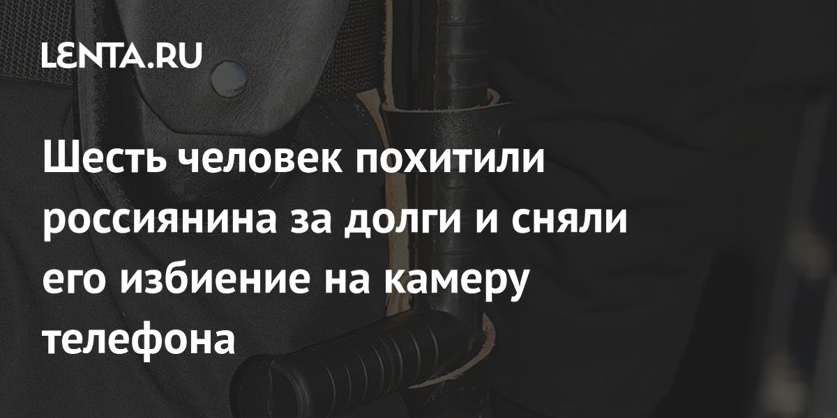 Шесть человек похитили россиянина за долги и сняли его избиение на камеру телефона