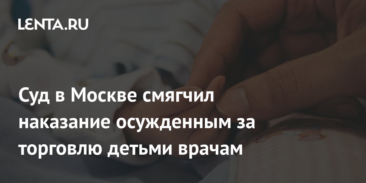 Суд в Москве смягчил наказание осужденным за торговлю детьми врачам