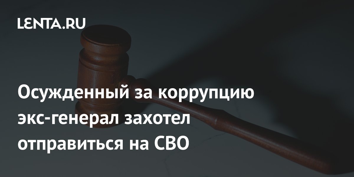 Осужденный за коррупцию экс-генерал захотел отправиться на СВО