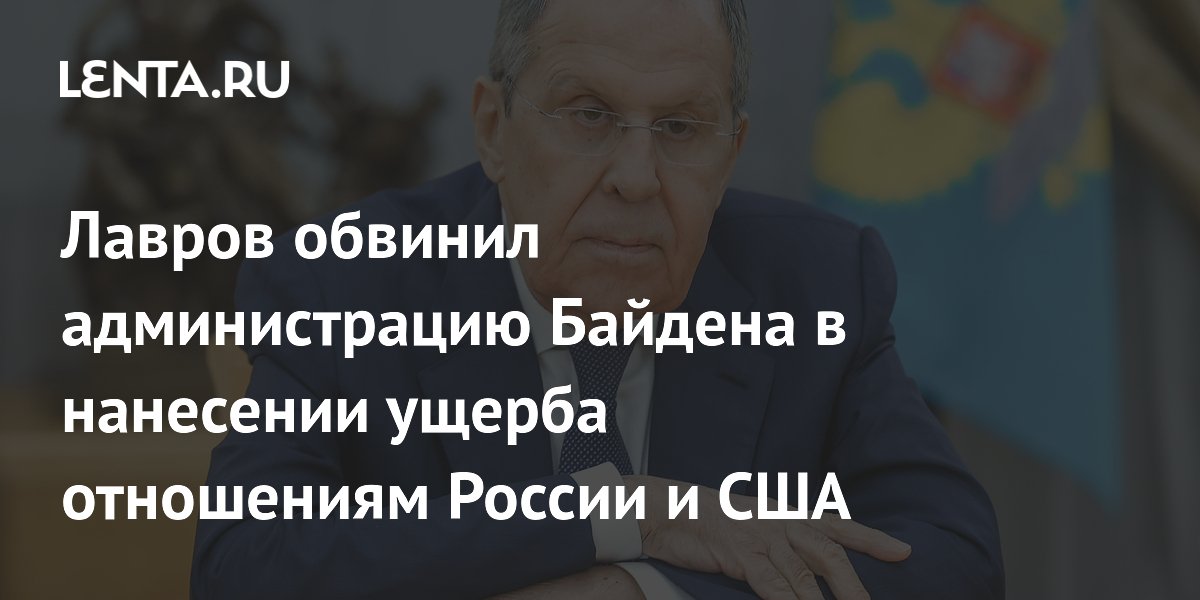 Лавров обвинил администрацию Байдена в нанесении ущерба отношениям России и США