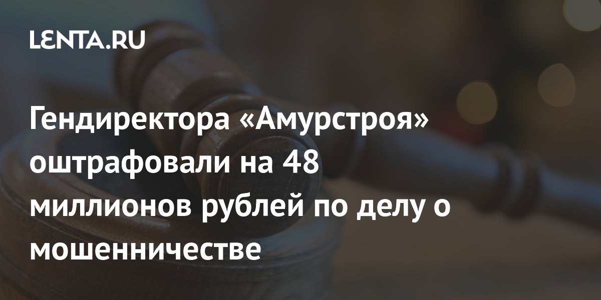 Гендиректора «Амурстроя» оштрафовали на 48 миллионов рублей по делу о мошенничестве