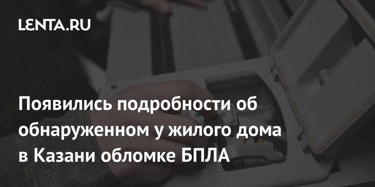 Появились подробности об обнаруженном у жилого дома в Казани обломке БПЛА