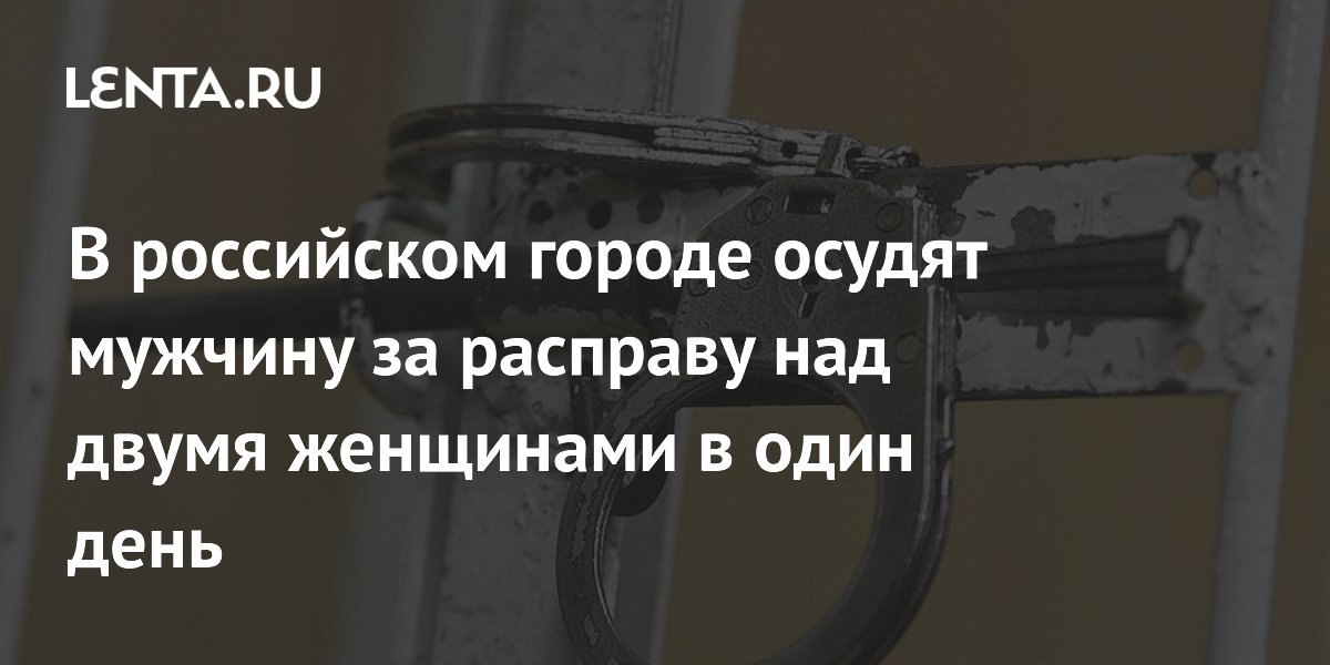 В российском городе осудят мужчину за расправу над двумя женщинами в один день