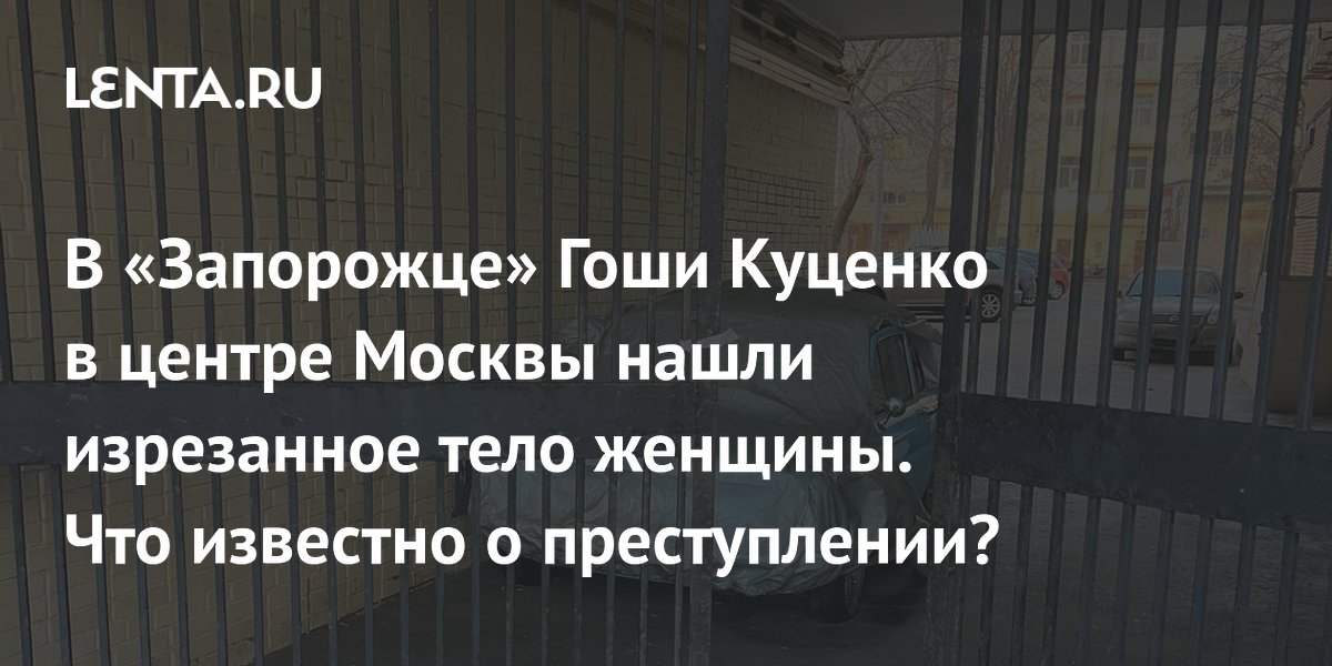 В «Запорожце» Гоши Куценко в центре Москвы нашли изрезанное тело женщины. Что известно о преступлении?