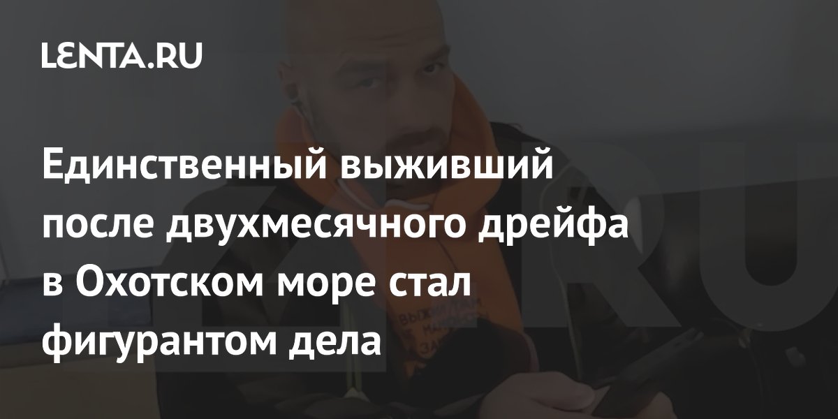 Единственный выживший после двухмесячного дрейфа в Охотском море стал фигурантом дела