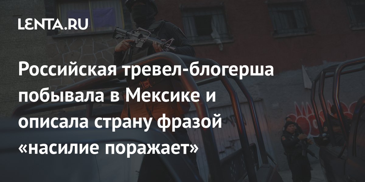 Российская тревел-блогерша побывала в Мексике и описала страну фразой «насилие поражает»